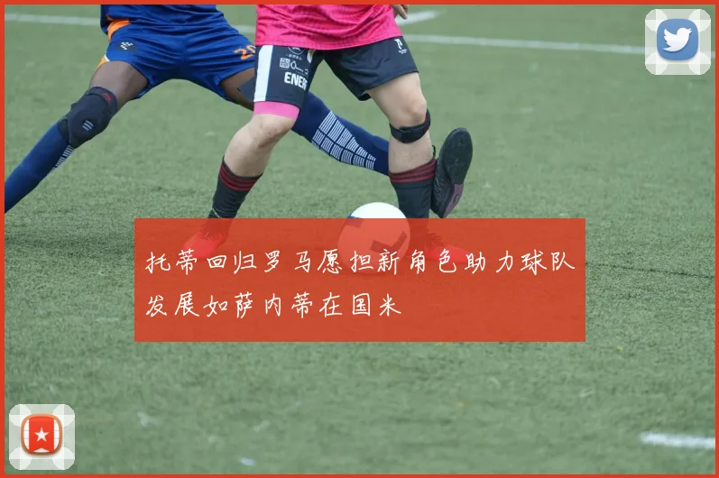 托蒂回归罗马愿担新角色助力球队发展如萨内蒂在国米
