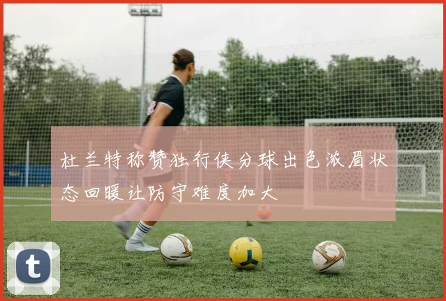 杜兰特称赞独行侠分球出色浓眉状态回暖让防守难度加大