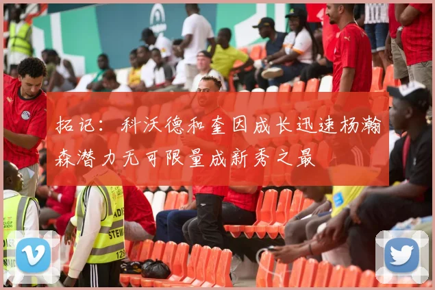 拓记：科沃德和奎因成长迅速杨瀚森潜力无可限量成新秀之最