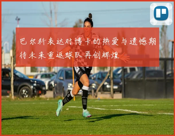 巴尔科表达对博卡的热爱与遗憾期待未来重返球队再创辉煌