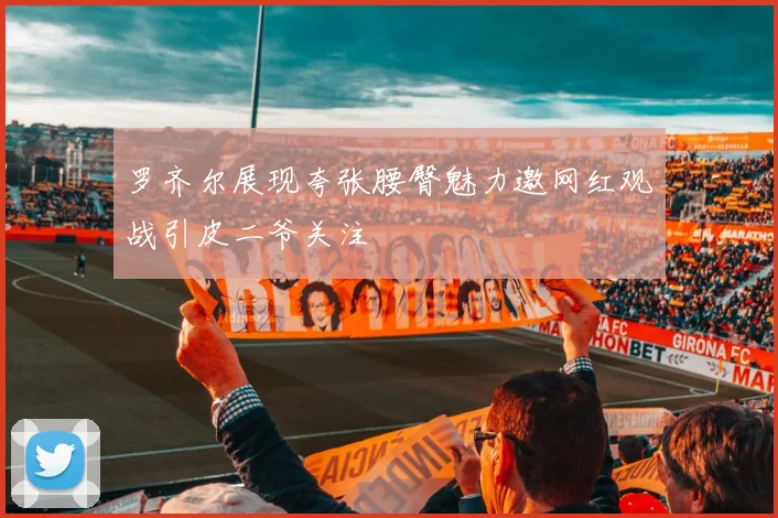 罗齐尔展现夸张腰臀魅力邀网红观战引皮二爷关注
