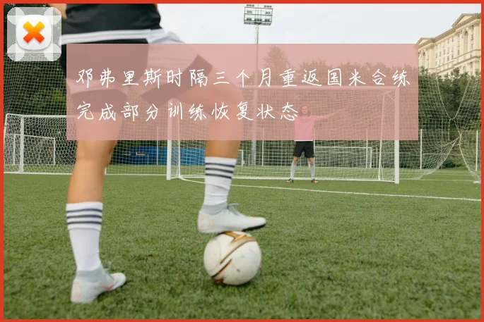 邓弗里斯时隔三个月重返国米合练完成部分训练恢复状态
