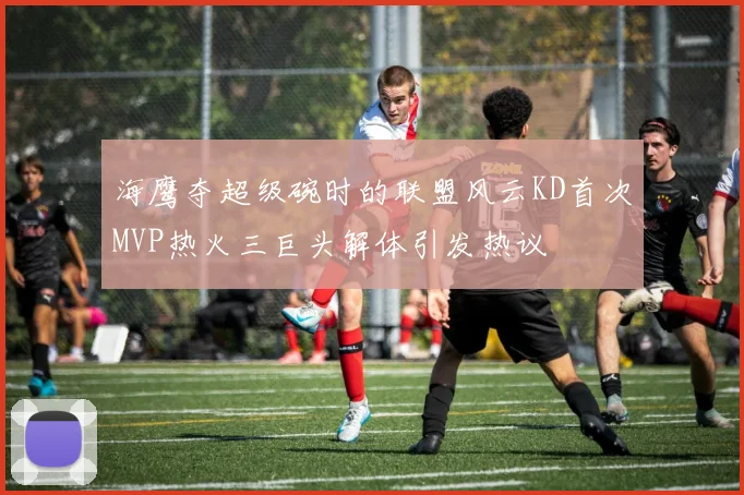 海鹰夺超级碗时的联盟风云KD首次MVP热火三巨头解体引发热议