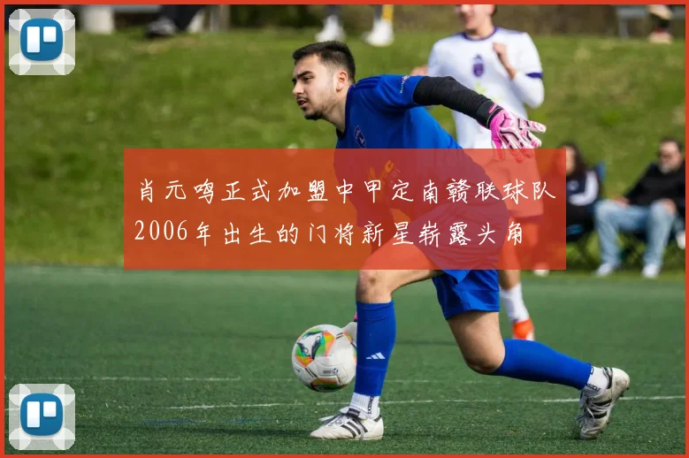 肖元鸣正式加盟中甲定南赣联球队2006年出生的门将新星崭露头角
