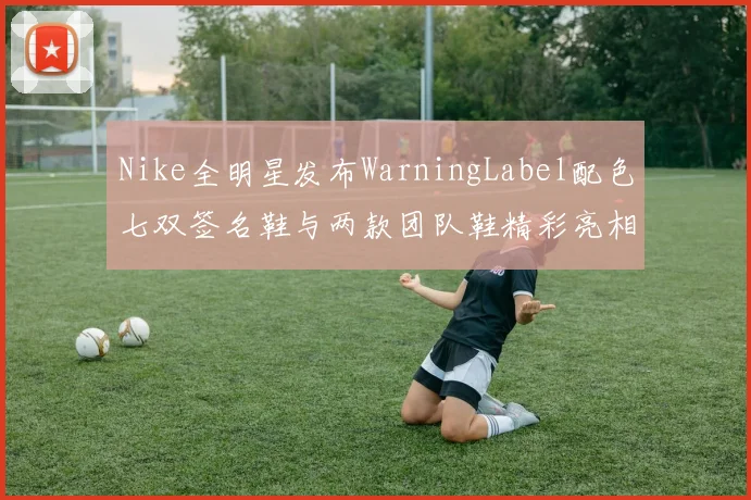 Nike全明星发布WarningLabel配色七双签名鞋与两款团队鞋精彩亮相