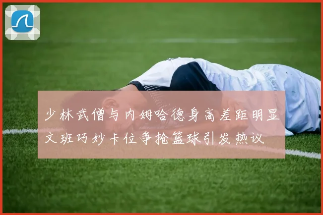 少林武僧与内姆哈德身高差距明显文班巧妙卡位争抢篮球引发热议