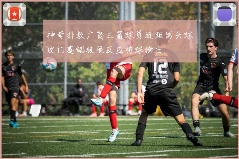 神奇扑救广岛三箭球员近距离头球攻门蹇韬极限反应将球捞出