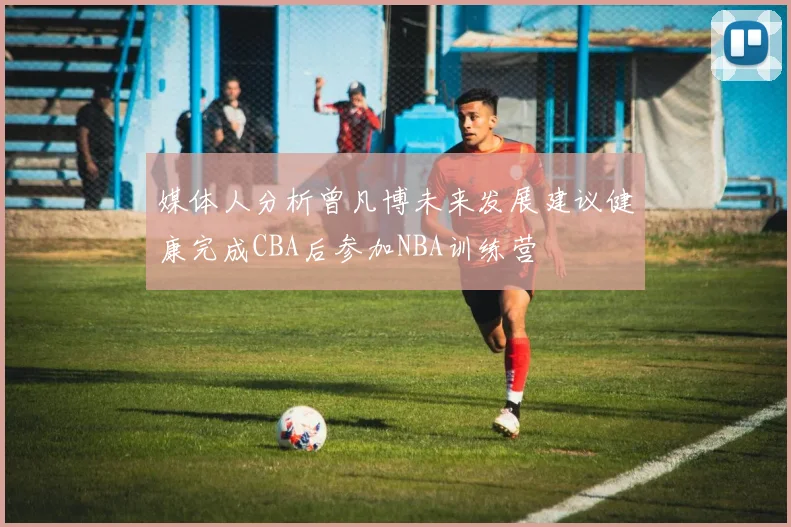 媒体人分析曾凡博未来发展建议健康完成CBA后参加NBA训练营