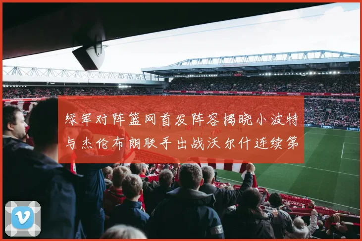 绿军对阵篮网首发阵容揭晓小波特与杰伦布朗联手出战沃尔什连续第三场首发