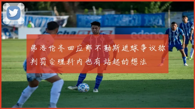 弗洛伦齐回应那不勒斯进球争议称判罚合理科内也有站起的想法