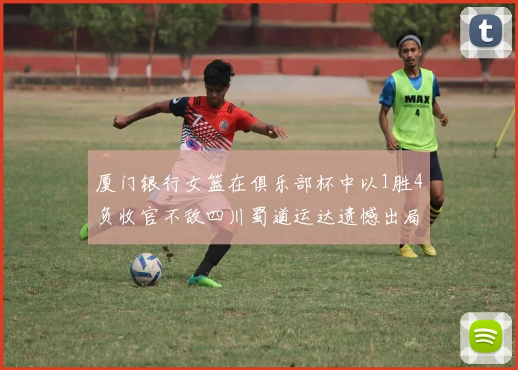 厦门银行女篮在俱乐部杯中以1胜4负收官不敌四川蜀道运达遗憾出局