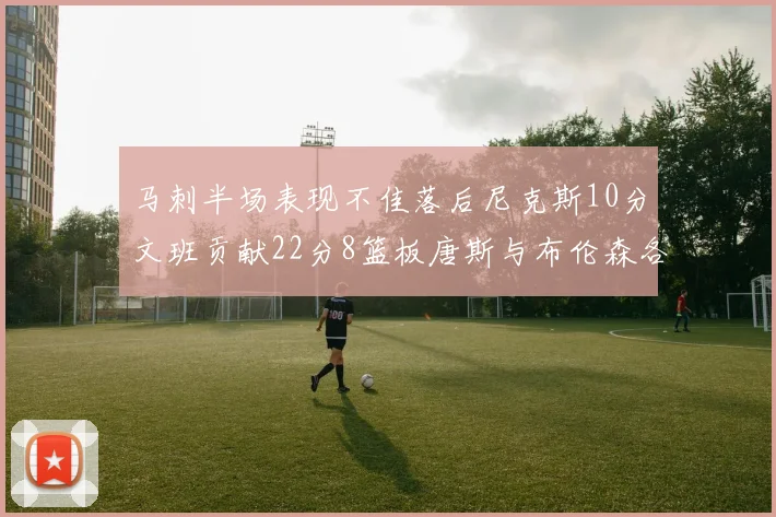 马刺半场表现不佳落后尼克斯10分文班贡献22分8篮板唐斯与布伦森各显神通