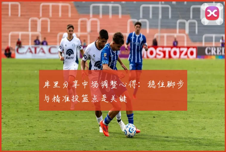 库里分享中场调整心得：稳住脚步与精准投篮点是关键