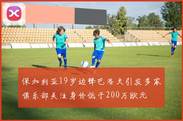 保加利亚19岁边锋巴洛夫引发多家俱乐部关注身价低于200万欧元