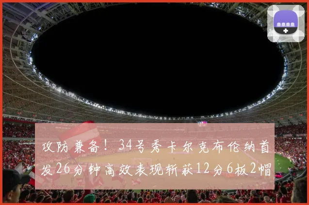 攻防兼备！34号秀卡尔克布伦纳首发26分钟高效表现斩获12分6板2帽
