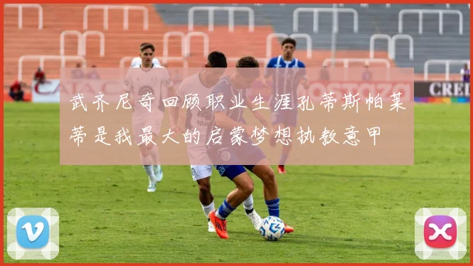 武齐尼奇回顾职业生涯孔蒂斯帕莱蒂是我最大的启蒙梦想执教意甲