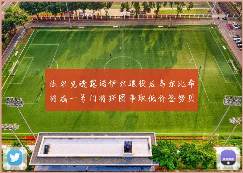 法尔克透露诺伊尔退役后乌尔比希将成一号门将斯图争取低价签努贝尔