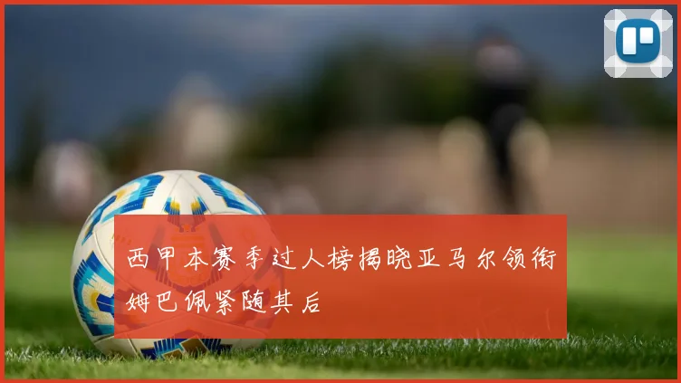 西甲本赛季过人榜揭晓亚马尔领衔姆巴佩紧随其后