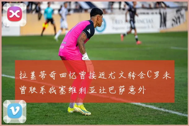 拉基蒂奇回忆曾接近尤文转会C罗未曾联系我塞维利亚让巴萨意外