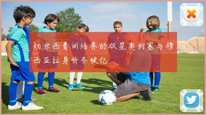 切尔西青训培养的双星奥利塞与穆西亚拉身价齐破亿