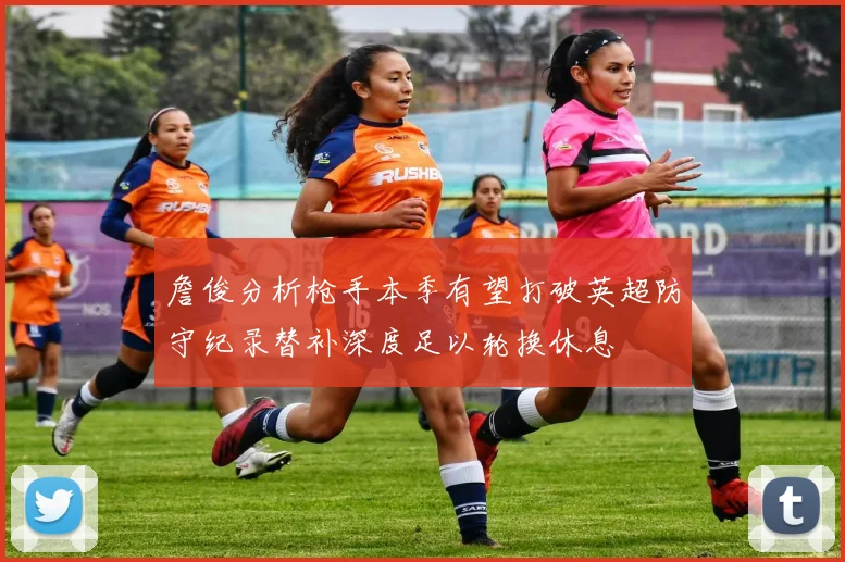 詹俊分析枪手本季有望打破英超防守纪录替补深度足以轮换休息