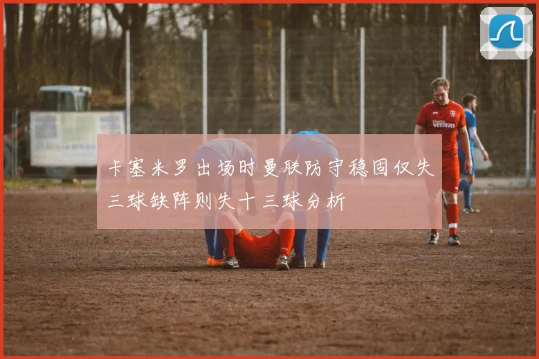 卡塞米罗出场时曼联防守稳固仅失三球缺阵则失十三球分析