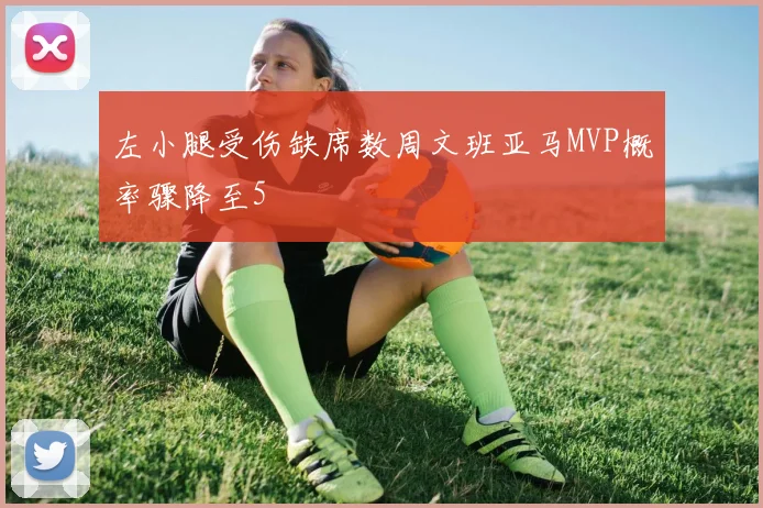 左小腿受伤缺席数周文班亚马MVP概率骤降至5