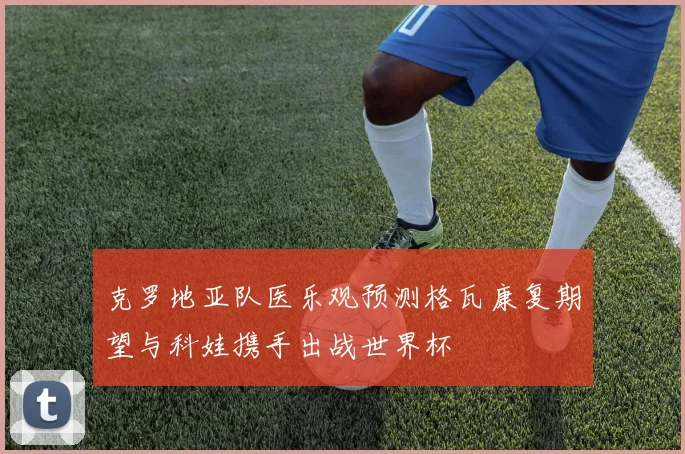 克罗地亚队医乐观预测格瓦康复期望与科娃携手出战世界杯