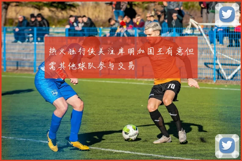 热火独行侠关注库明加国王有意但需其他球队参与交易