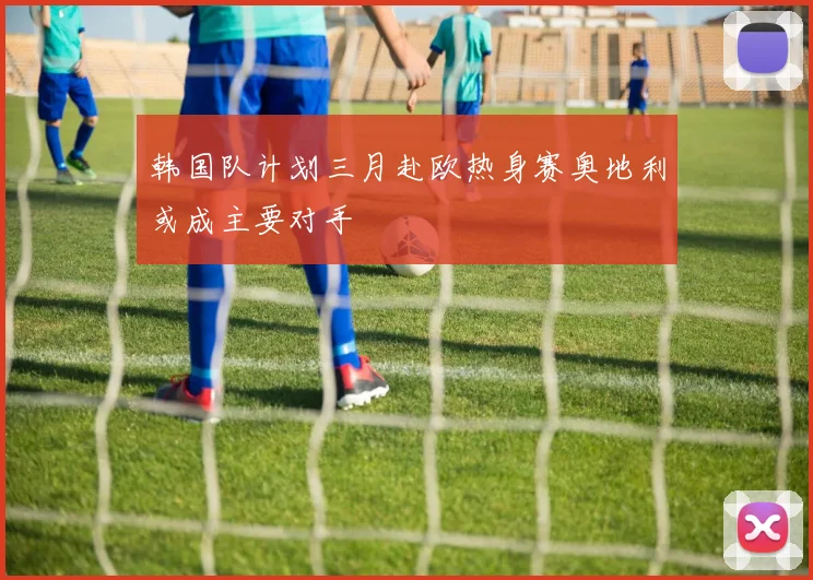 韩国队计划三月赴欧热身赛奥地利或成主要对手