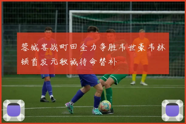 蓉城客战町田全力争胜韦世豪韦林顿首发元敏诚待命替补